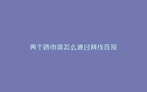 两个路由器怎么通过网线连接
