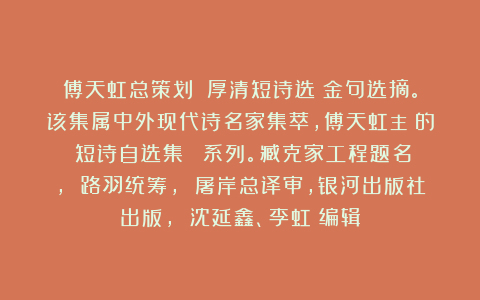 傅天虹总策划：《厚清短诗选》金句选摘。该集属中外现代诗名家集萃，傅天虹主編的《短诗自选集》叢書系列。臧克家工程题名， 路羽统筹， 屠岸总译审，银河出版社出版， 沈延鑫、李虹瑤编辑