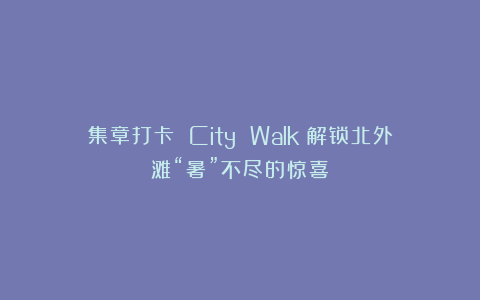 集章打卡 City Walk：解锁北外滩“暑”不尽的惊喜！