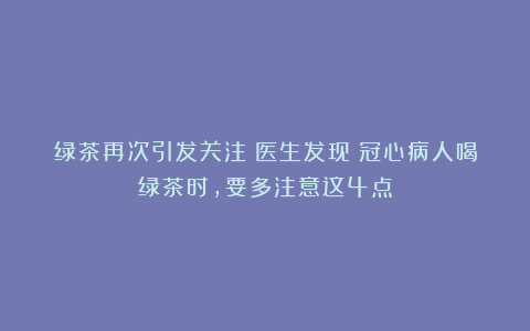 绿茶再次引发关注！医生发现：冠心病人喝绿茶时，要多注意这4点