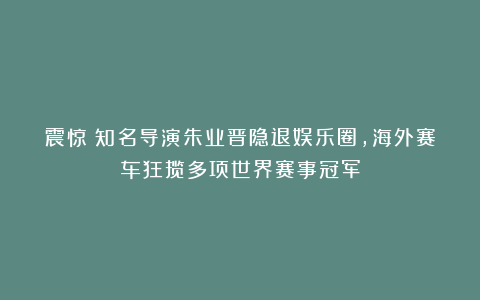 震惊！知名导演朱业晋隐退娱乐圈，海外赛车狂揽多项世界赛事冠军
