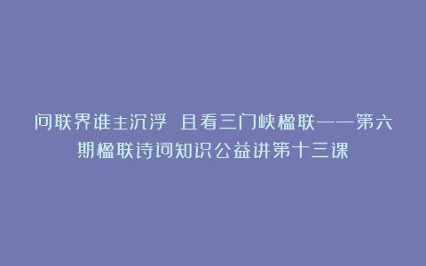 问联界谁主沉浮 且看三门峡楹联——第六期楹联诗词知识公益讲第十三课