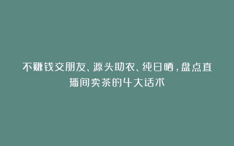 不赚钱交朋友、源头助农、纯日晒，盘点直播间卖茶的4大话术