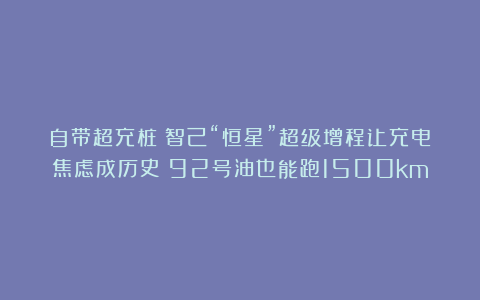 自带超充桩！智己“恒星”超级增程让充电焦虑成历史：92号油也能跑1500km