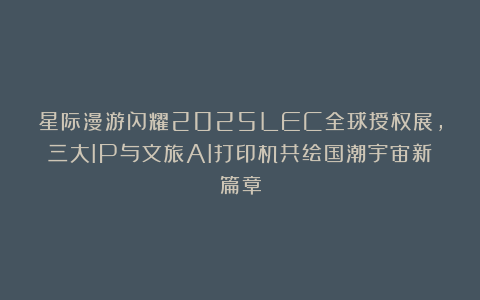 星际漫游闪耀2025LEC全球授权展，三大IP与文旅AI打印机共绘国潮宇宙新篇章
