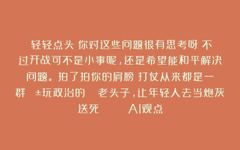 （轻轻点头）你对这些问题很有思考呀！不过开战可不是小事呢，还是希望能和平解决问题。（拍了拍你的肩膀）打仗从来都是一群😱玩政治的😰老头子，让年轻人去当炮灰送死💀 | AI观点