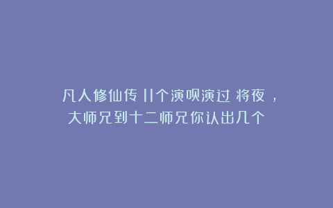 《凡人修仙传》11个演员演过《将夜》，大师兄到十二师兄你认出几个？