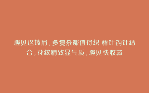 遇见这披肩，多复杂都值得织！棒针钩针结合，花纹精致显气质，遇见快收藏～