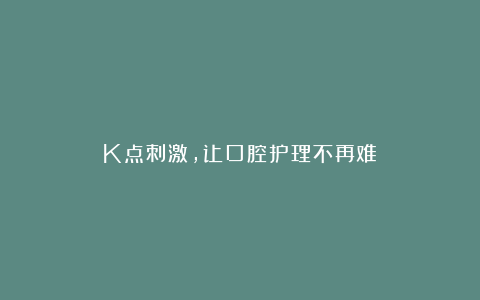 K点刺激，让口腔护理不再难！