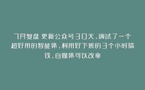 7月复盘：更新公众号30天，调试了一个超好用的智能体，利用好下班的3个小时搞钱，自媒体可以改命