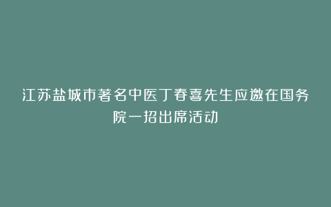 江苏盐城市著名中医丁春喜先生应邀在国务院一招出席活动！
