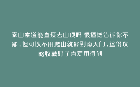 泰山索道能直接去山顶吗？很遗憾告诉你不能，但可以不用爬山就能到南天门，这份攻略收藏好了肯定用得到