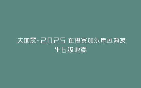 《大地震-2025》在堪察加东岸远海发生6级地震