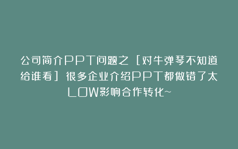 公司简介PPT问题之 [对牛弹琴不知道给谁看] 很多企业介绍PPT都做错了太LOW影响合作转化~