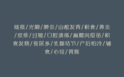 咳痰/光脚/肺炎/山根发青/积食/鼻炎/皮疹/过敏/口腔溃疡/麻腮风疫苗/积食发烧/夜尿多/乳腺结节/产后怕冷/辅食/心绞/胃胀