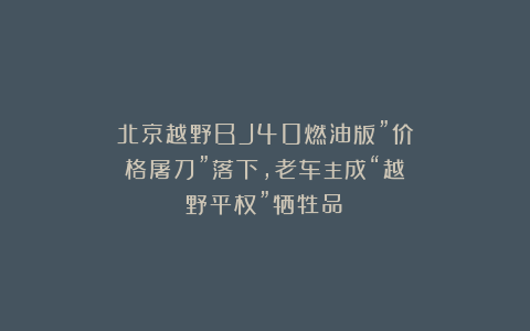 北京越野BJ40燃油版”价格屠刀”落下，老车主成“越野平权”牺牲品？