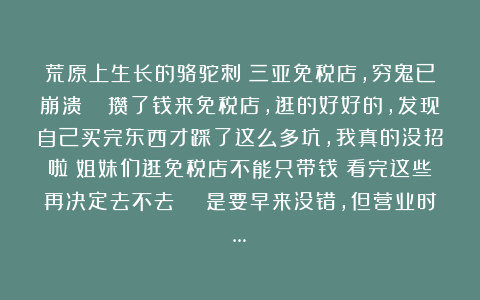 荒原上生长的骆驼刺：三亚免税店，穷鬼已崩溃😭攒了钱来免税店，逛的好好的，发现自己买完东西才踩了这么多坑，我真的没招啦！姐妹们逛免税店不能只带钱！看完这些再决定去不去！😭是要早来没错，但营业时…