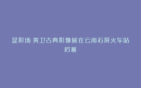 显影场：黄卫古典影像展在云南石屏火车站启幕