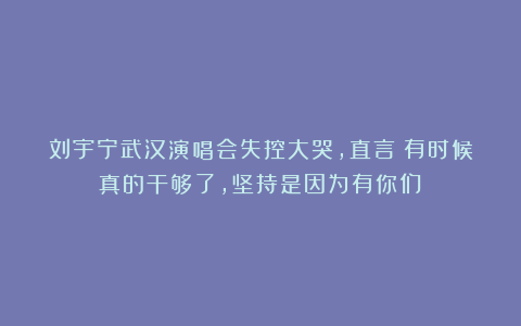 刘宇宁武汉演唱会失控大哭，直言：有时候真的干够了，坚持是因为有你们！
