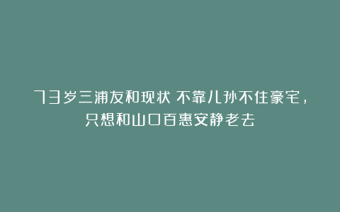 73岁三浦友和现状：不靠儿孙不住豪宅，只想和山口百惠安静老去