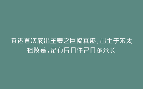 香港首次展出王羲之巨幅真迹,出土于宋太祖陵墓,足有60件20多米长!