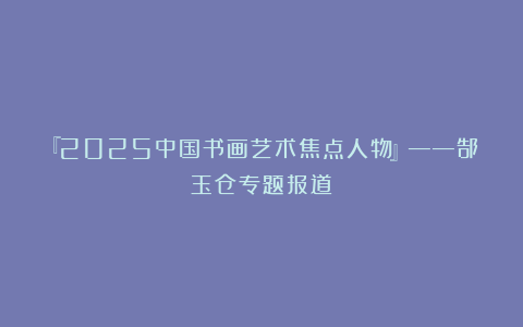 『2025中国书画艺术焦点人物』——郜玉仓专题报道