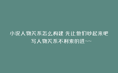小说人物关系怎么构建？先让他们吵起来吧！！（写人物关系不利索的进~~）