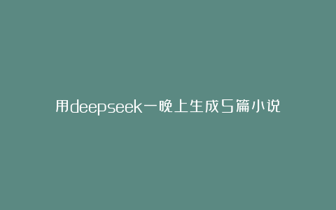 用deepseek一晚上生成5篇小说