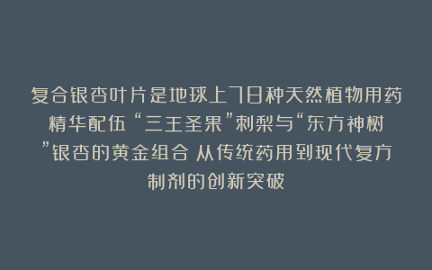 复合银杏叶片是地球上78种天然植物用药精华配伍；“三王圣果”刺梨与“东方神树”银杏的黄金组合；从传统药用到现代复方制剂的创新突破