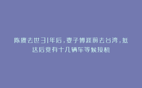 陈赓去世31年后，妻子傅涯前去台湾，抵达后竟有十几辆车等候接机