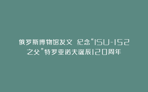俄罗斯博物馆发文 纪念“ISU-152之父”特罗亚诺夫诞辰120周年