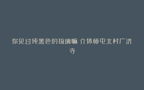 你见过纯黑色的琉璃嘛❓介休师屯北村广济寺