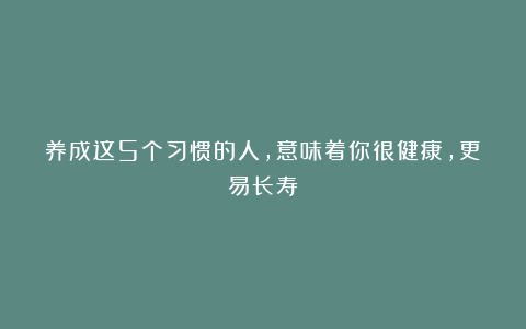 养成这5个习惯的人，意味着你很健康，更易长寿