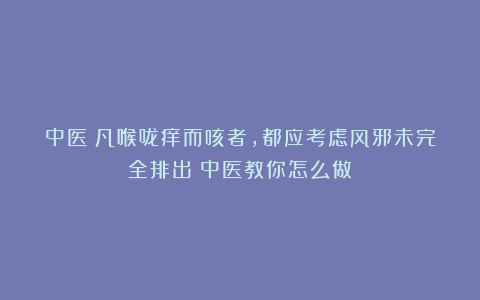 中医：凡喉咙痒而咳者，都应考虑风邪未完全排出！中医教你怎么做