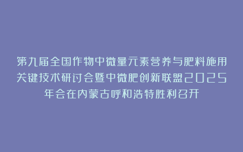 第九届全国作物中微量元素营养与肥料施用关键技术研讨会暨中微肥创新联盟2025年会在内蒙古呼和浩特胜利召开