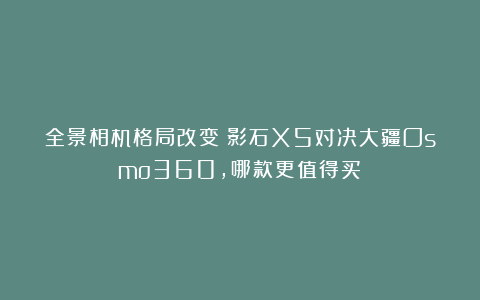 全景相机格局改变！影石X5对决大疆Osmo360，哪款更值得买？