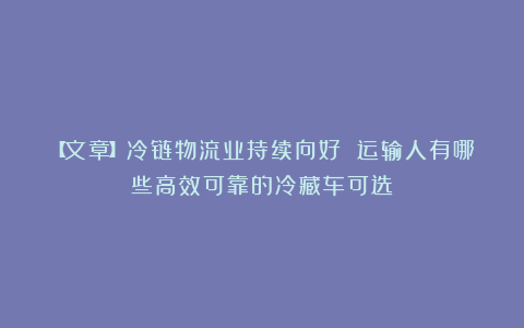 【文章】冷链物流业持续向好 运输人有哪些高效可靠的冷藏车可选