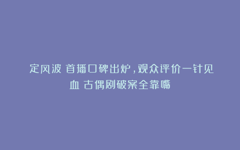 《定风波》首播口碑出炉，观众评价一针见血！古偶剧破案全靠嘴？