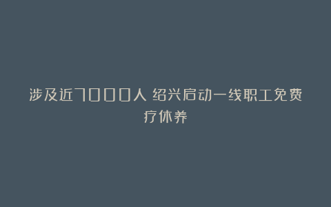 涉及近7000人！绍兴启动一线职工免费疗休养