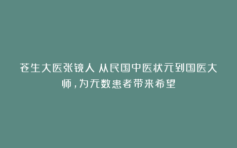 苍生大医张镜人：从民国中医状元到国医大师，为无数患者带来希望