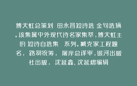 傅天虹总策划：《田永昌短诗选》金句选摘。该集属中外现代诗名家集萃，傅天虹主編的《短诗自选集》叢書系列。臧克家工程题名， 路羽统筹， 屠岸总译审，银河出版社出版， 沈延鑫、沈延熠编辑