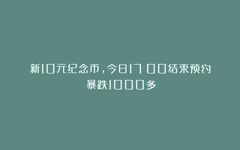 新10元纪念币，今日17：00结束预约！暴跌1000多！