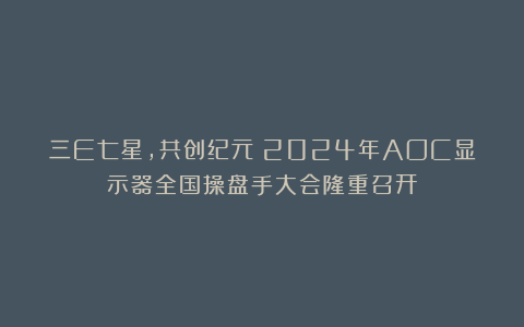 三E七星，共创纪元！2024年AOC显示器全国操盘手大会隆重召开！