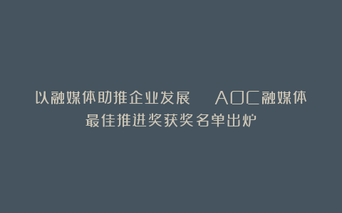 以融媒体助推企业发展 | AOC融媒体最佳推进奖获奖名单出炉