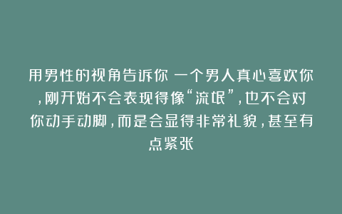 用男性的视角告诉你：一个男人真心喜欢你，刚开始不会表现得像“流氓”，也不会对你动手动脚，而是会显得非常礼貌，甚至有点紧张