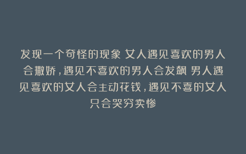 发现一个奇怪的现象：女人遇见喜欢的男人会撒娇，遇见不喜欢的男人会发飙；男人遇见喜欢的女人会主动花钱，遇见不喜的女人只会哭穷卖惨