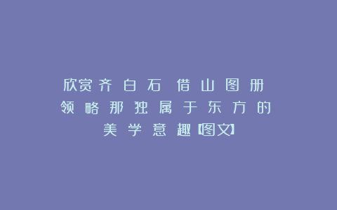 欣赏︱齐 白 石《 借 山 图 册 》：领 略 那 独 属 于 东 方 的 美 学 意 趣【图文】