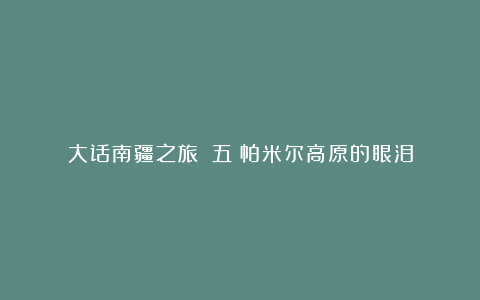 大话南疆之旅：（五）帕米尔高原的眼泪