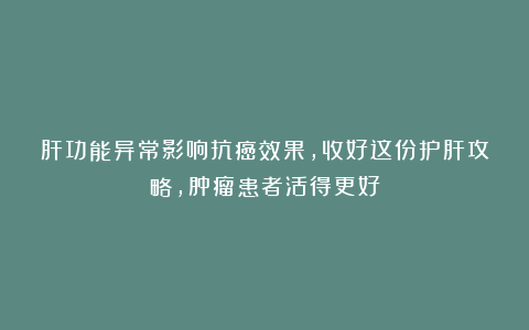 肝功能异常影响抗癌效果，收好这份护肝攻略，肿瘤患者活得更好