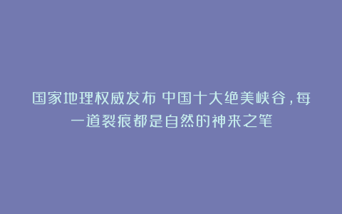 国家地理权威发布：中国十大绝美峡谷，每一道裂痕都是自然的神来之笔